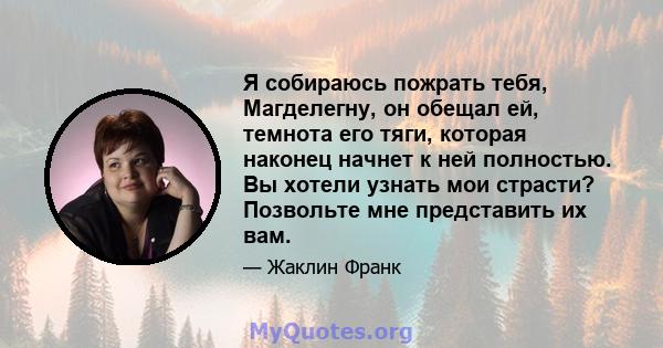 Я собираюсь пожрать тебя, Магделегну, он обещал ей, темнота его тяги, которая наконец начнет к ней полностью. Вы хотели узнать мои страсти? Позвольте мне представить их вам.