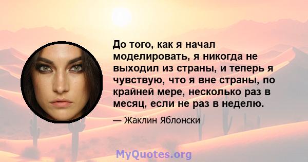 До того, как я начал моделировать, я никогда не выходил из страны, и теперь я чувствую, что я вне страны, по крайней мере, несколько раз в месяц, если не раз в неделю.