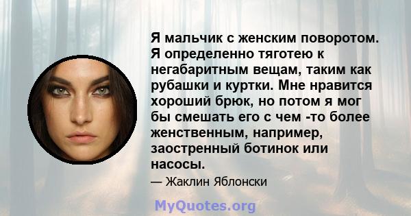 Я мальчик с женским поворотом. Я определенно тяготею к негабаритным вещам, таким как рубашки и куртки. Мне нравится хороший брюк, но потом я мог бы смешать его с чем -то более женственным, например, заостренный ботинок