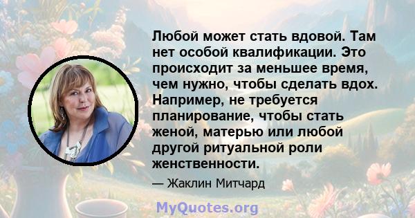 Любой может стать вдовой. Там нет особой квалификации. Это происходит за меньшее время, чем нужно, чтобы сделать вдох. Например, не требуется планирование, чтобы стать женой, матерью или любой другой ритуальной роли