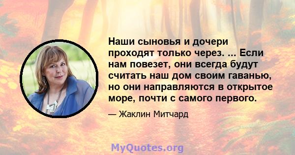 Наши сыновья и дочери проходят только через. ... Если нам повезет, они всегда будут считать наш дом своим гаванью, но они направляются в открытое море, почти с самого первого.