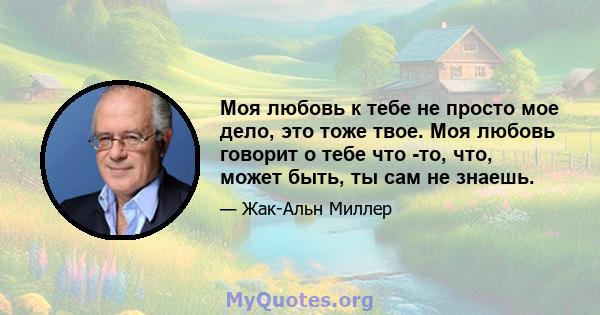 Моя любовь к тебе не просто мое дело, это тоже твое. Моя любовь говорит о тебе что -то, что, может быть, ты сам не знаешь.