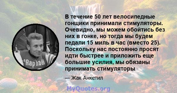 В течение 50 лет велосипедные гонщики принимали стимуляторы. Очевидно, мы можем обойтись без них в гонке, но тогда мы будем педали 15 миль в час (вместо 25). Поскольку нас постоянно просят идти быстрее и приложить еще