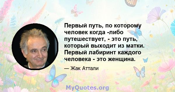 Первый путь, по которому человек когда -либо путешествует, - это путь, который выходит из матки. Первый лабиринт каждого человека - это женщина.