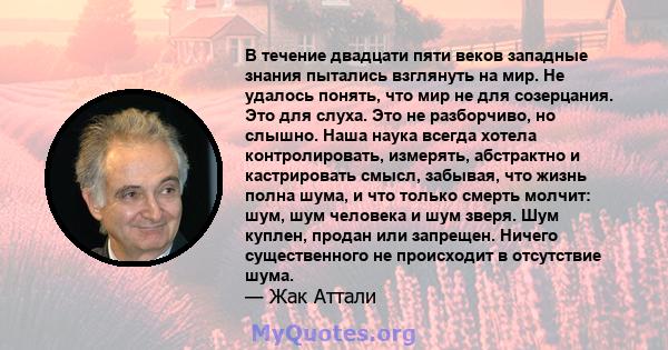 В течение двадцати пяти веков западные знания пытались взглянуть на мир. Не удалось понять, что мир не для созерцания. Это для слуха. Это не разборчиво, но слышно. Наша наука всегда хотела контролировать, измерять,