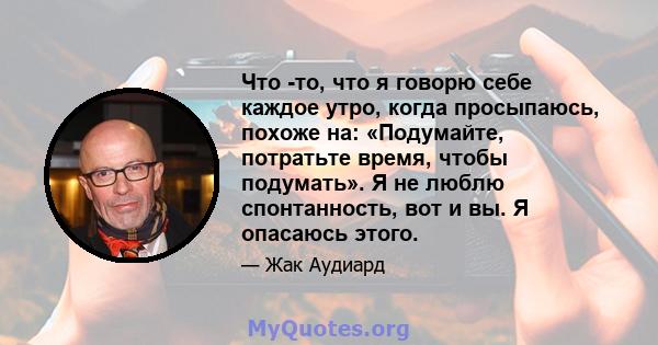 Что -то, что я говорю себе каждое утро, когда просыпаюсь, похоже на: «Подумайте, потратьте время, чтобы подумать». Я не люблю спонтанность, вот и вы. Я опасаюсь этого.