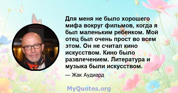 Для меня не было хорошего мифа вокруг фильмов, когда я был маленьким ребенком. Мой отец был очень прост во всем этом. Он не считал кино искусством. Кино было развлечением. Литература и музыка были искусством.