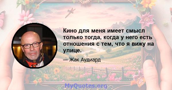 Кино для меня имеет смысл только тогда, когда у него есть отношения с тем, что я вижу на улице.