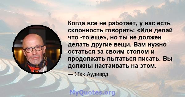 Когда все не работает, у нас есть склонность говорить: «Иди делай что -то еще», но ты не должен делать другие вещи. Вам нужно остаться за своим столом и продолжать пытаться писать. Вы должны настаивать на этом.