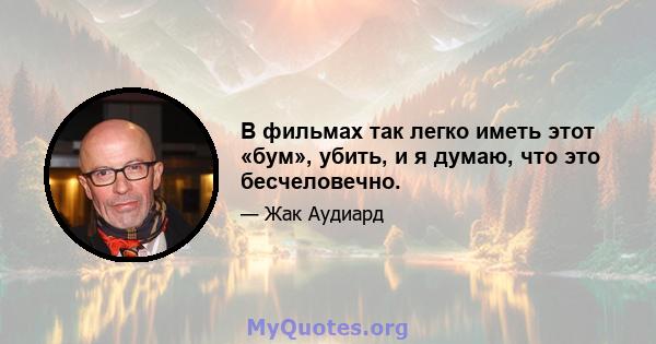 В фильмах так легко иметь этот «бум», убить, и я думаю, что это бесчеловечно.