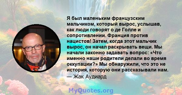 Я был маленьким французским мальчиком, который вырос, услышав, как люди говорят о де Голле и сопротивлении. Франция против нацистов! Затем, когда этот мальчик вырос, он начал раскрывать вещи. Мы начали законно задавать