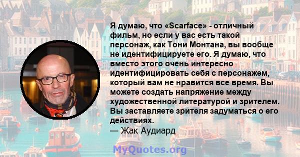 Я думаю, что «Scarface» - отличный фильм, но если у вас есть такой персонаж, как Тони Монтана, вы вообще не идентифицируете его. Я думаю, что вместо этого очень интересно идентифицировать себя с персонажем, который вам