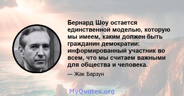 Бернард Шоу остается единственной моделью, которую мы имеем, каким должен быть гражданин демократии: информированный участник во всем, что мы считаем важными для общества и человека.