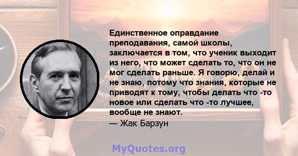 Единственное оправдание преподавания, самой школы, заключается в том, что ученик выходит из него, что может сделать то, что он не мог сделать раньше. Я говорю, делай и не знаю, потому что знания, которые не приводят к