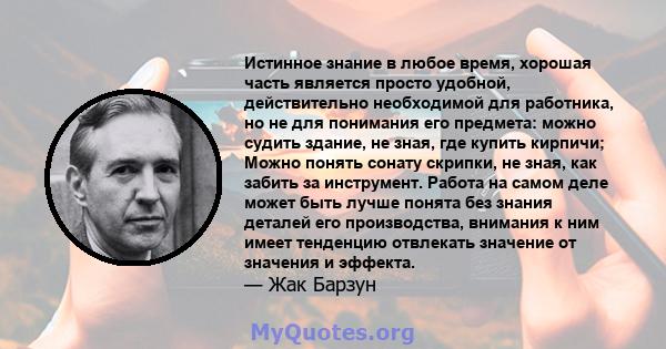 Истинное знание в любое время, хорошая часть является просто удобной, действительно необходимой для работника, но не для понимания его предмета: можно судить здание, не зная, где купить кирпичи; Можно понять сонату