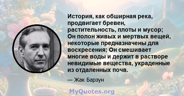 История, как обширная река, продвигает бревен, растительность, плоты и мусор; Он полон живых и мертвых вещей, некоторые предназначены для воскресения; Он смешивает многие воды и держит в растворе невидимые вещества,