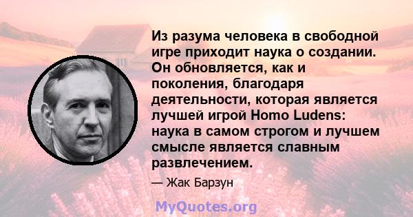 Из разума человека в свободной игре приходит наука о создании. Он обновляется, как и поколения, благодаря деятельности, которая является лучшей игрой Homo Ludens: наука в самом строгом и лучшем смысле является славным