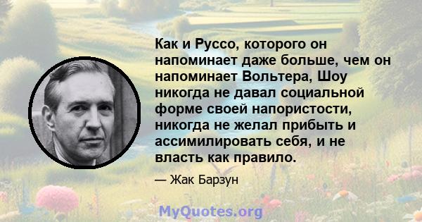 Как и Руссо, которого он напоминает даже больше, чем он напоминает Вольтера, Шоу никогда не давал социальной форме своей напористости, никогда не желал прибыть и ассимилировать себя, и не власть как правило.