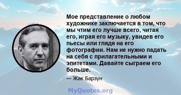 Мое представление о любом художнике заключается в том, что мы чтим его лучше всего, читая его, играя его музыку, увидев его пьесы или глядя на его фотографии. Нам не нужно падать на себя с прилагательными и эпитетами.