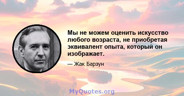 Мы не можем оценить искусство любого возраста, не приобретая эквивалент опыта, который он изображает.