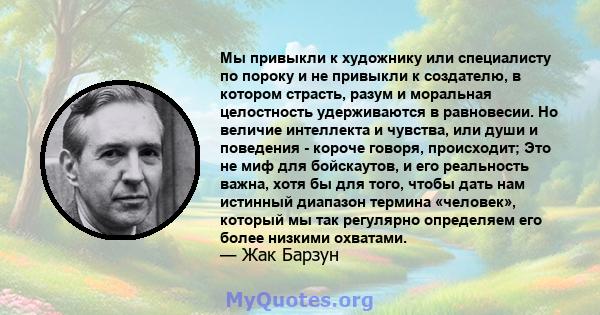 Мы привыкли к художнику или специалисту по пороку и не привыкли к создателю, в котором страсть, разум и моральная целостность удерживаются в равновесии. Но величие интеллекта и чувства, или души и поведения - короче