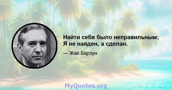 Найти себя было неправильным; Я не найден, а сделан.