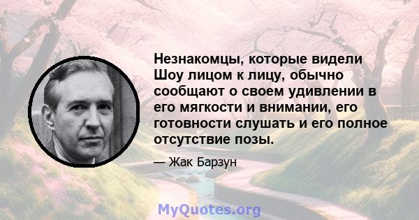 Незнакомцы, которые видели Шоу лицом к лицу, обычно сообщают о своем удивлении в его мягкости и внимании, его готовности слушать и его полное отсутствие позы.