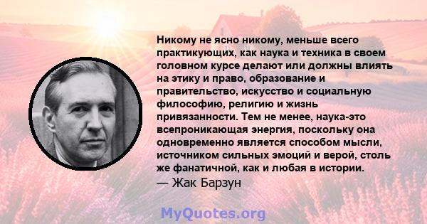 Никому не ясно никому, меньше всего практикующих, как наука и техника в своем головном курсе делают или должны влиять на этику и право, образование и правительство, искусство и социальную философию, религию и жизнь