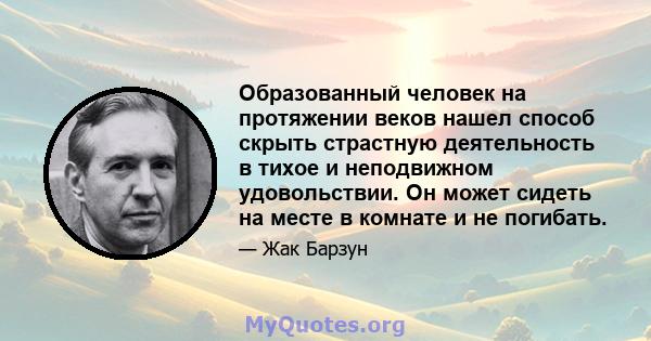 Образованный человек на протяжении веков нашел способ скрыть страстную деятельность в тихое и неподвижном удовольствии. Он может сидеть на месте в комнате и не погибать.