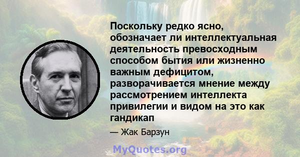 Поскольку редко ясно, обозначает ли интеллектуальная деятельность превосходным способом бытия или жизненно важным дефицитом, разворачивается мнение между рассмотрением интеллекта привилегии и видом на это как гандикап