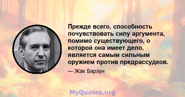 Прежде всего, способность почувствовать силу аргумента, помимо существующего, о которой она имеет дело, является самым сильным оружием против предрассудков.