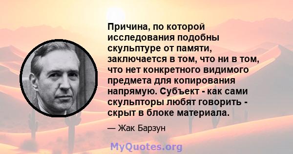 Причина, по которой исследования подобны скульптуре от памяти, заключается в том, что ни в том, что нет конкретного видимого предмета для копирования напрямую. Субъект - как сами скульпторы любят говорить - скрыт в