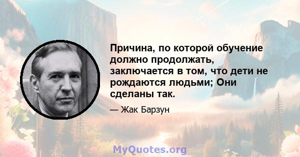 Причина, по которой обучение должно продолжать, заключается в том, что дети не рождаются людьми; Они сделаны так.