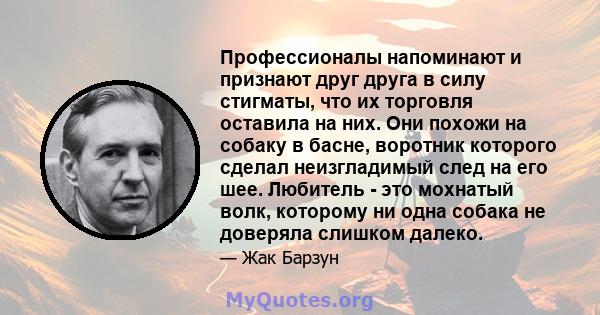 Профессионалы напоминают и признают друг друга в силу стигматы, что их торговля оставила на них. Они похожи на собаку в басне, воротник которого сделал неизгладимый след на его шее. Любитель - это мохнатый волк,