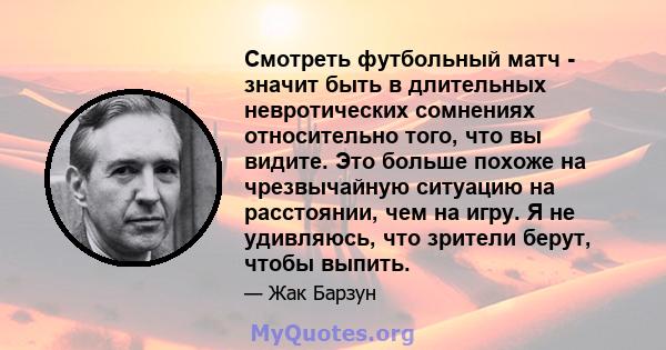 Смотреть футбольный матч - значит быть в длительных невротических сомнениях относительно того, что вы видите. Это больше похоже на чрезвычайную ситуацию на расстоянии, чем на игру. Я не удивляюсь, что зрители берут,