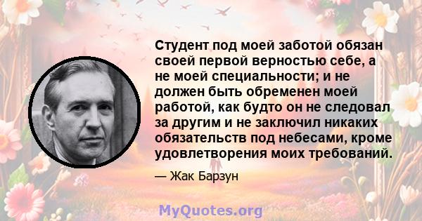 Студент под моей заботой обязан своей первой верностью себе, а не моей специальности; и не должен быть обременен моей работой, как будто он не следовал за другим и не заключил никаких обязательств под небесами, кроме