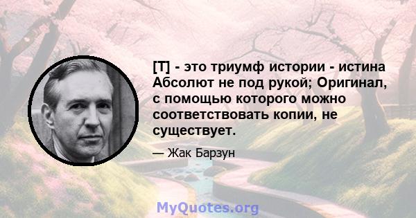 [T] - это триумф истории - истина Абсолют не под рукой; Оригинал, с помощью которого можно соответствовать копии, не существует.