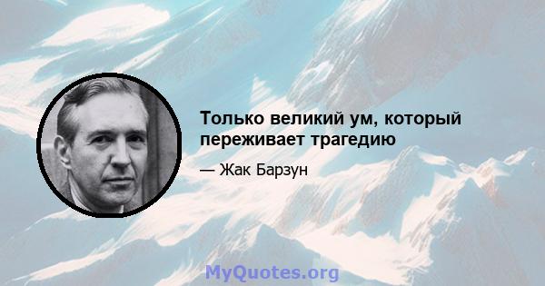 Только великий ум, который переживает трагедию