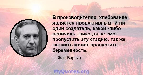 В производителях, хлебование является продуктивным; И ни один создатель, какой -либо величины, никогда не смог пропустить эту стадию, так же, как мать может пропустить беременность.