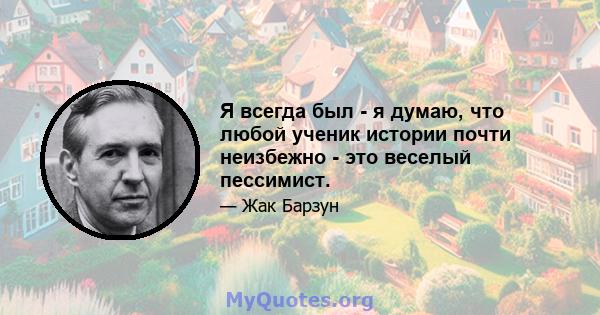 Я всегда был - я думаю, что любой ученик истории почти неизбежно - это веселый пессимист.