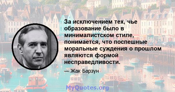 За исключением тех, чье образование было в минималистском стиле, понимается, что поспешные моральные суждения о прошлом являются формой несправедливости.