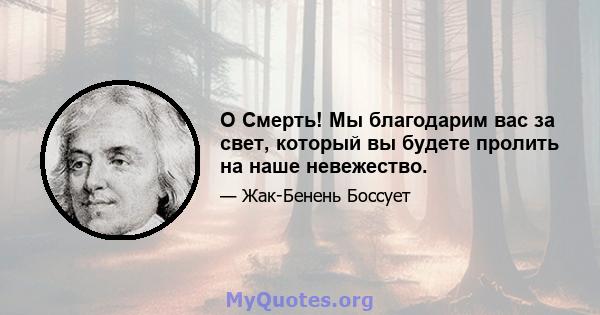 O Смерть! Мы благодарим вас за свет, который вы будете пролить на наше невежество.