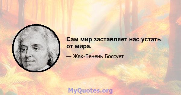 Сам мир заставляет нас устать от мира.