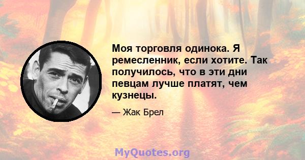 Моя торговля одинока. Я ремесленник, если хотите. Так получилось, что в эти дни певцам лучше платят, чем кузнецы.