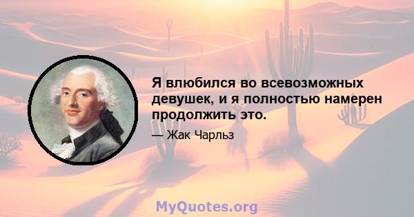 Я влюбился во всевозможных девушек, и я полностью намерен продолжить это.