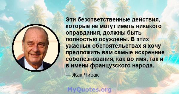 Эти безответственные действия, которые не могут иметь никакого оправдания, должны быть полностью осуждены. В этих ужасных обстоятельствах я хочу предложить вам самые искренние соболезнования, как во имя, так и в имени