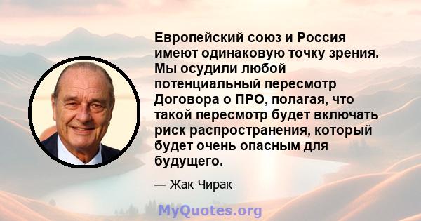 Европейский союз и Россия имеют одинаковую точку зрения. Мы осудили любой потенциальный пересмотр Договора о ПРО, полагая, что такой пересмотр будет включать риск распространения, который будет очень опасным для