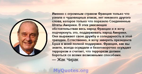 Именно с огромным страхом Франция только что узнала о чудовищных атаках, нет никакого другого слова, которое только что поразило Соединенные Штаты Америки. В этих ужасающих обстоятельствах весь народ Франции и я хочу