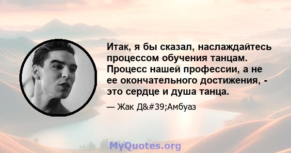 Итак, я бы сказал, наслаждайтесь процессом обучения танцам. Процесс нашей профессии, а не ее окончательного достижения, - это сердце и душа танца.