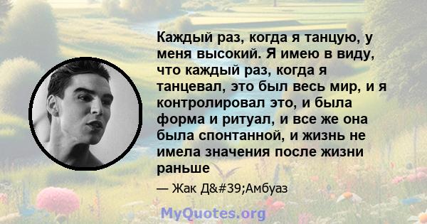 Каждый раз, когда я танцую, у меня высокий. Я имею в виду, что каждый раз, когда я танцевал, это был весь мир, и я контролировал это, и была форма и ритуал, и все же она была спонтанной, и жизнь не имела значения после